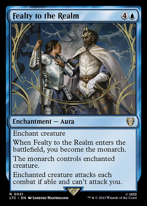 Enchant creature
When Fealty to the Realm enters the battlefield, you become the monarch.
The monarch controls enchanted creature.
Enchanted creature attacks each combat if able and can't attack you.