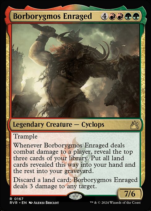 Trample
Whenever Borborygmos Enraged deals combat damage to a player, reveal the top three cards of your library. Put all land cards revealed this way into your hand and the rest into your graveyard.
Discard a land card: Borborygmos Enraged deals 3 damage to any target.