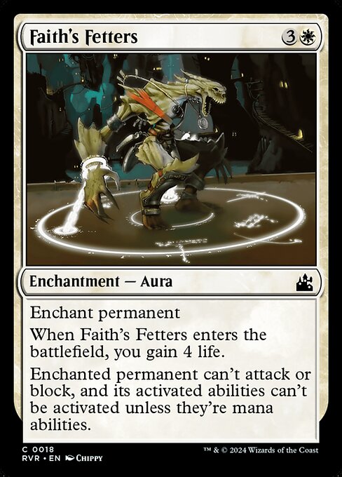 Enchant permanent
When Faith's Fetters enters the battlefield, you gain 4 life.
Enchanted permanent can't attack or block, and its activated abilities can't be activated unless they're mana abilities.