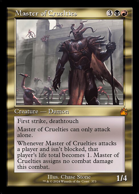 First strike, deathtouch
Master of Cruelties can only attack alone.
Whenever Master of Cruelties attacks a player and isn't blocked, that player's life total becomes 1. Master of Cruelties assigns no combat damage this combat.