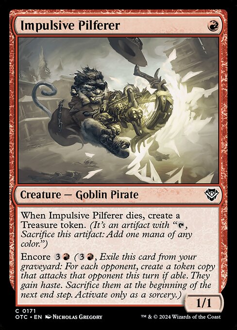 When Impulsive Pilferer dies, create a Treasure token. (It's an artifact with "{T}, Sacrifice this artifact: Add one mana of any color.")
Encore {3}{R} ({3}{R}, Exile this card from your graveyard: For each opponent, create a token copy that attacks that opponent this turn if able. They gain haste. Sacrifice them at the beginning of the next end step. Activate only as a sorcery.)