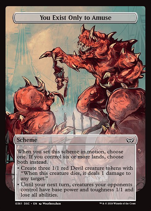 When you set this scheme in motion, choose one. If you control six or more lands, choose both instead.
• Create three 1/1 red Devil creature tokens with "When this creature dies, it deals 1 damage to any target."
• Until your next turn, creatures your opponents control have base power and toughness 1/1 and lose all abilities.