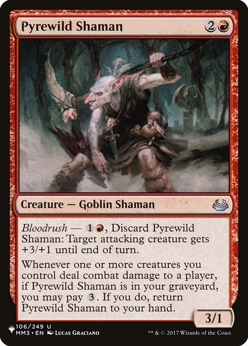 Bloodrush — {1}{R}, Discard Pyrewild Shaman: Target attacking creature gets +3/+1 until end of turn.
Whenever one or more creatures you control deal combat damage to a player, if Pyrewild Shaman is in your graveyard, you may pay {3}. If you do, return Pyrewild Shaman to your hand.