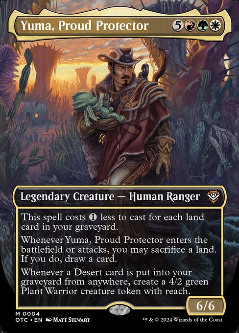 This spell costs {1} less to cast for each land card in your graveyard.
Whenever Yuma, Proud Protector enters the battlefield or attacks, you may sacrifice a land. If you do, draw a card.
Whenever a Desert card is put into your graveyard from anywhere, create a 4/2 green Plant Warrior creature token with reach.