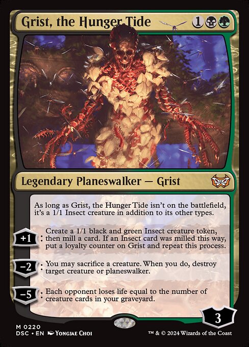 As long as Grist, the Hunger Tide isn't on the battlefield, it's a 1/1 Insect creature in addition to its other types.
+1: Create a 1/1 black and green Insect creature token, then mill a card. If an Insect card was milled this way, put a loyalty counter on Grist and repeat this process.
−2: You may sacrifice a creature. When you do, destroy target creature or planeswalker.
−5: Each opponent loses life equal to the number of creature cards in your graveyard.