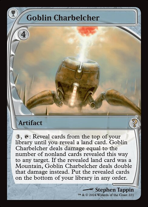 {3}, {T}: Reveal cards from the top of your library until you reveal a land card. Goblin Charbelcher deals damage equal to the number of nonland cards revealed this way to any target. If the revealed land card was a Mountain, Goblin Charbelcher deals double that damage instead. Put the revealed cards on the bottom of your library in any order.