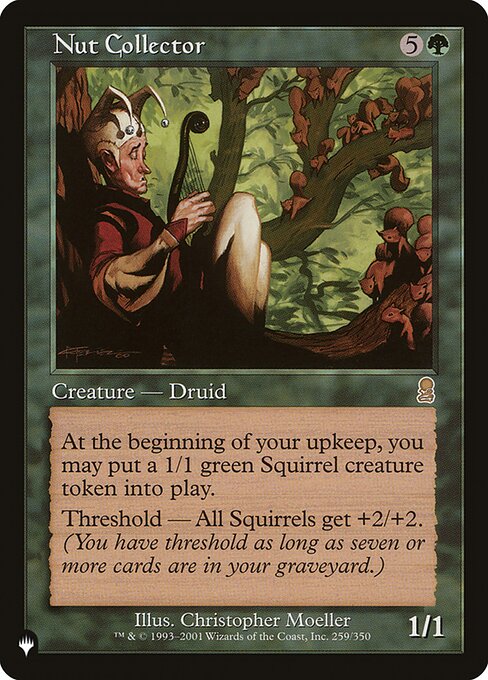 At the beginning of your upkeep, you may create a 1/1 green Squirrel creature token.
Threshold — Squirrel creatures get +2/+2 as long as seven or more cards are in your graveyard.