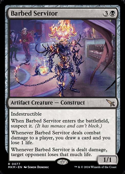 Indestructible
When Barbed Servitor enters the battlefield, suspect it. (It has menace and can't block.)
Whenever Barbed Servitor deals combat damage to a player, you draw a card and you lose 1 life.
Whenever Barbed Servitor is dealt damage, target opponent loses that much life.