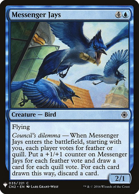 Flying
Council's dilemma — When Messenger Jays enters, starting with you, each player votes for feather or quill. Put a +1/+1 counter on Messenger Jays for each feather vote and draw a card for each quill vote. For each card drawn this way, discard a card.