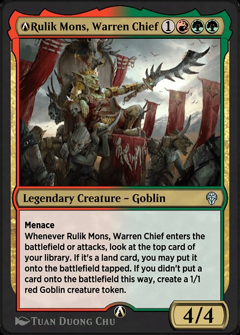 Menace (This creature can't be blocked except by two or more creatures.)
Whenever Rulik Mons, Warren Chief enters the battlefield or attacks, look at the top card of your library. If it's a land card, you may put it onto the battlefield tapped. If you didn't put a card onto the battlefield this way, create a 1/1 red Goblin creature token.
