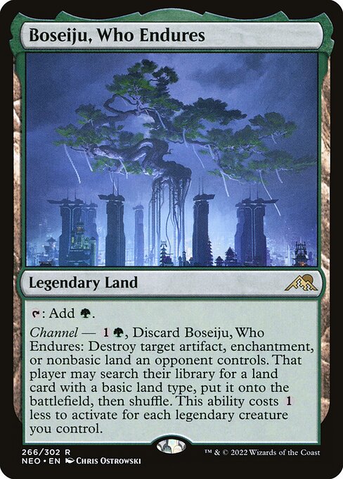 {T}: Add {G}.
Channel — {1}{G}, Discard Boseiju, Who Endures: Destroy target artifact, enchantment, or nonbasic land an opponent controls. That player may search their library for a land card with a basic land type, put it onto the battlefield, then shuffle. This ability costs {1} less to activate for each legendary creature you control.