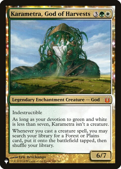 Indestructible
As long as your devotion to green and white is less than seven, Karametra isn't a creature.
Whenever you cast a creature spell, you may search your library for a Forest or Plains card, put it onto the battlefield tapped, then shuffle.