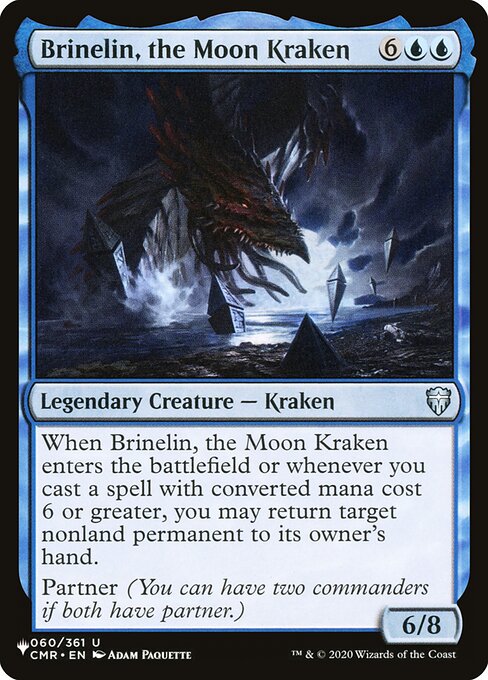 When Brinelin, the Moon Kraken enters the battlefield or whenever you cast a spell with mana value 6 or greater, you may return target nonland permanent to its owner's hand.
Partner (You can have two commanders if both have partner.)