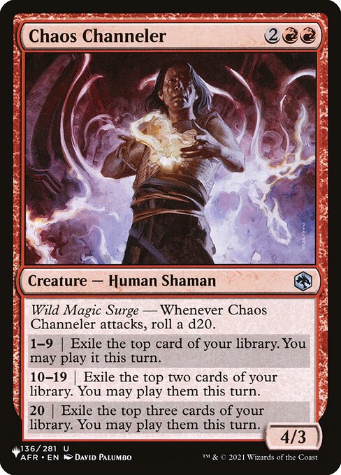 Wild Magic Surge — Whenever Chaos Channeler attacks, roll a d20.
1—9 | Exile the top card of your library. You may play it this turn.
10—19 | Exile the top two cards of your library. You may play them this turn.
20 | Exile the top three cards of your library. You may play them this turn.