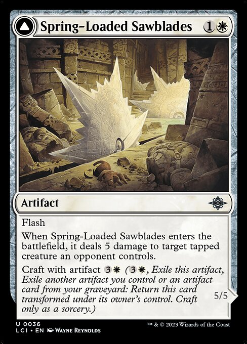 Flash
When Spring-Loaded Sawblades enters the battlefield, it deals 5 damage to target tapped creature an opponent controls.
Craft with artifact {3}{W} ({3}{W}, Exile this artifact, Exile another artifact you control or an artifact card from your graveyard: Return this card transformed under its owner's control. Craft only as a sorcery.)   Tap two other untapped artifacts you control: Bladewheel Chariot becomes an artifact creature until end of turn.
Crew 1 (Tap any number of creatures you contr