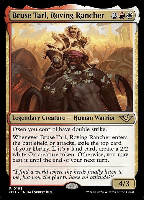 Oxen you control have double strike.
Whenever Bruse Tarl, Roving Rancher enters the battlefield or attacks, exile the top card of your library. If it's a land card, create a 2/2 white Ox creature token. Otherwise, you may cast it until the end of your next turn.
