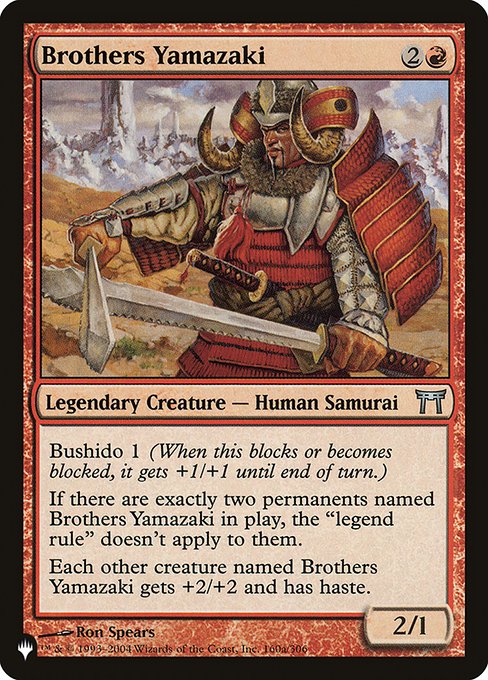 Bushido 1 (Whenever this creature blocks or becomes blocked, it gets +1/+1 until end of turn.)
If there are exactly two permanents named Brothers Yamazaki on the battlefield, the "legend rule" doesn't apply to them.
Each other creature named Brothers Yamazaki gets +2/+2 and has haste.