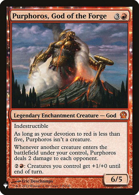 Indestructible
As long as your devotion to red is less than five, Purphoros isn't a creature.
Whenever another creature you control enters, Purphoros deals 2 damage to each opponent.
{2}{R}: Creatures you control get +1/+0 until end of turn.