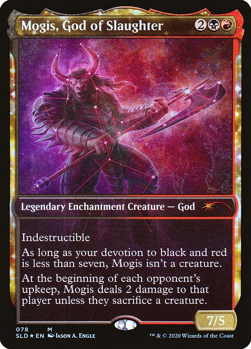 Indestructible
As long as your devotion to black and red is less than seven, Mogis isn't a creature.
At the beginning of each opponent's upkeep, Mogis deals 2 damage to that player unless they sacrifice a creature.