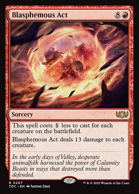 This spell costs {1} less to cast for each creature on the battlefield.
Blasphemous Act deals 13 damage to each creature.