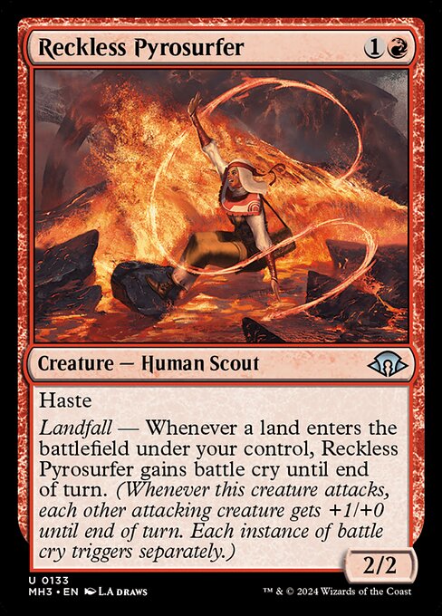 Haste
Landfall — Whenever a land enters the battlefield under your control, Reckless Pyrosurfer gains battle cry until end of turn. (Whenever this creature attacks, each other attacking creature gets +1/+0 until end of turn. Each instance of battle cry triggers separately.)