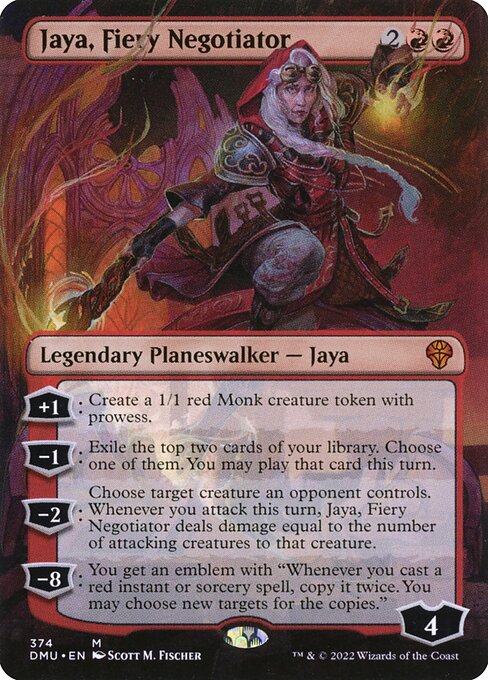 +1: Create a 1/1 red Monk creature token with prowess.
−1: Exile the top two cards of your library. Choose one of them. You may play that card this turn.
−2: Choose target creature an opponent controls. Whenever you attack this turn, Jaya, Fiery Negotiator deals damage equal to the number of attacking creatures to that creature.
−8: You get an emblem with "Whenever you cast a red instant or sorcery spell, copy it twice. You may choose new targets for the copies."