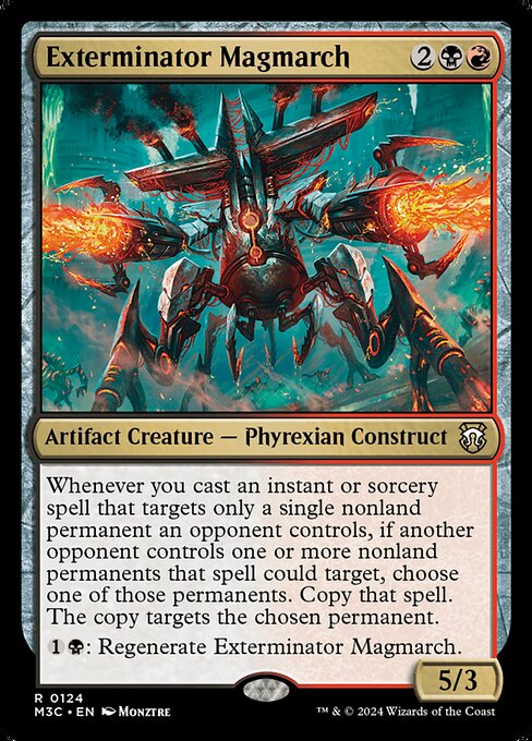 Whenever you cast an instant or sorcery spell that targets only a single nonland permanent an opponent controls, if another opponent controls one or more nonland permanents that spell could target, choose one of those permanents. Copy that spell. The copy targets the chosen permanent.
{1}{B}: Regenerate Exterminator Magmarch.