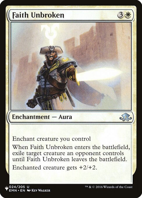 Enchant creature you control
When Faith Unbroken enters, exile target creature an opponent controls until Faith Unbroken leaves the battlefield.
Enchanted creature gets +2/+2.