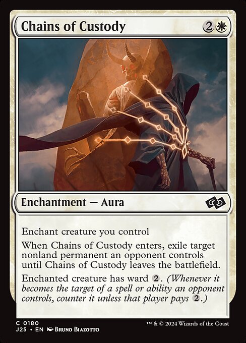 Enchant creature you control
When Chains of Custody enters, exile target nonland permanent an opponent controls until Chains of Custody leaves the battlefield.
Enchanted creature has ward {2}. (Whenever it becomes the target of a spell or ability an opponent controls, counter it unless that player pays {2}.)