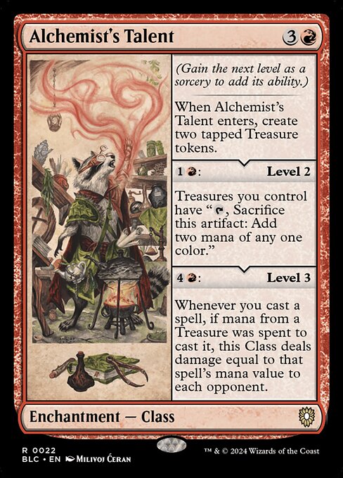 (Gain the next level as a sorcery to add it's ability)
When Alchemist's Talent enters, create two tapped Treasure tokens.
{1}{R}: Level 2
Treasures you control have "{T}, Sacrifice this artifact: Add two mana of any one color."
{4}{R}: Level 3
Whenever you cast a spell, if mana from a Treasure was spent to cast it, this Class deals damage equal to that spell's mana value to each opponent.