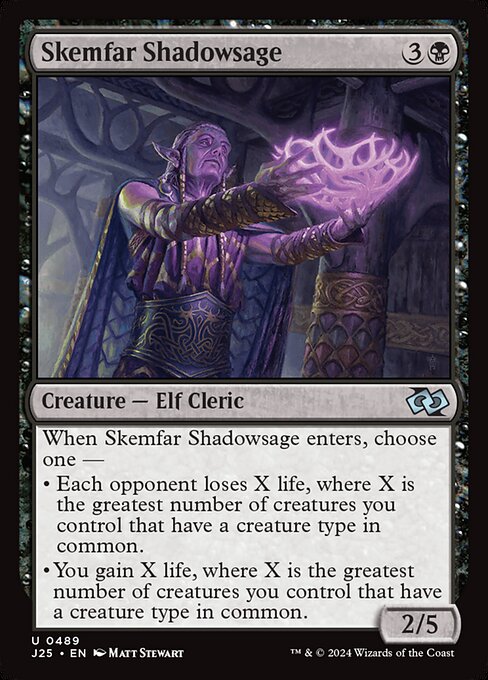 When Skemfar Shadowsage enters, choose one —
• Each opponent loses X life, where X is the greatest number of creatures you control that have a creature type in common.
• You gain X life, where X is the greatest number of creatures you control that have a creature type in common.