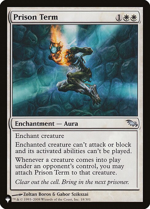 Enchant creature
Enchanted creature can't attack or block, and its activated abilities can't be activated.
Whenever a creature enters the battlefield under an opponent's control, you may attach Prison Term to that creature.