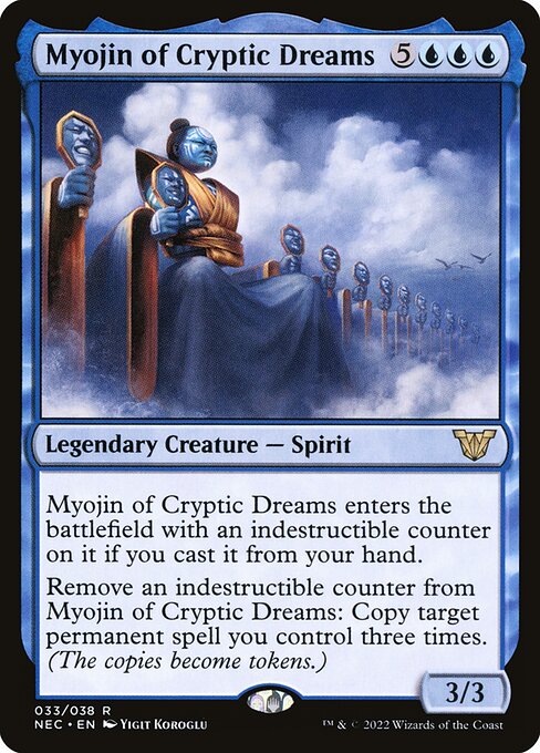 Myojin of Cryptic Dreams enters the battlefield with an indestructible counter on it if you cast it from your hand.
Remove an indestructible counter from Myojin of Cryptic Dreams: Copy target permanent spell you control three times. (The copies become tokens.)