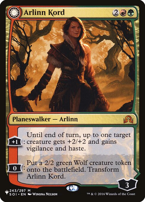 +1: Until end of turn, up to one target creature gets +2/+2 and gains vigilance and haste.
0: Create a 2/2 green Wolf creature token. Transform Arlinn Kord.   +1: Creatures you control get +1/+1 and gain trample until end of turn.
−1: Arlinn, Embraced by the Moon deals 3 damage to any target. Transform Arlinn, Embraced by the Moon.
−6: You get an emblem with "Creatures you control have haste and '{T}: This creature deals damage equal to its power to any target.'"