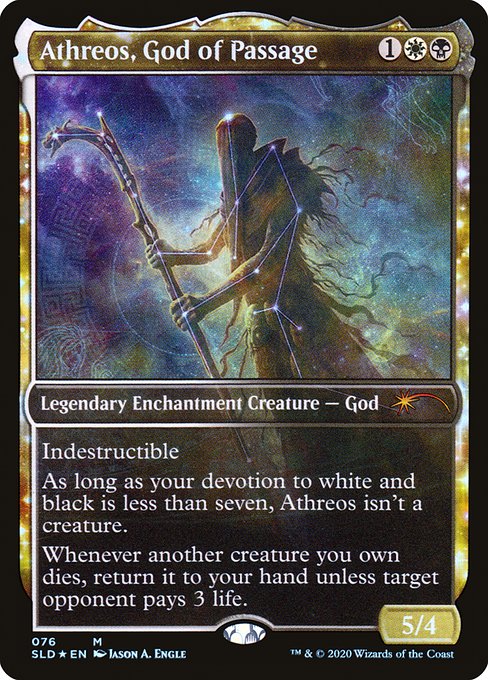 Indestructible
As long as your devotion to white and black is less than seven, Athreos isn't a creature.
Whenever another creature you own dies, return it to your hand unless target opponent pays 3 life.