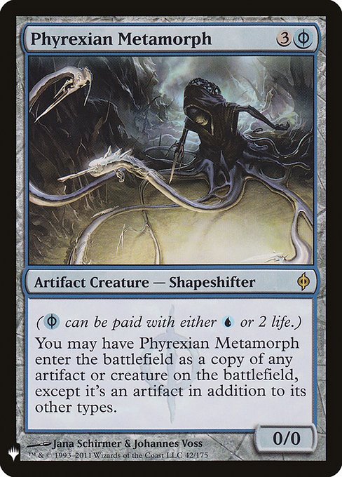 ({U/P} can be paid with either {U} or 2 life.)
You may have Phyrexian Metamorph enter as a copy of any artifact or creature on the battlefield, except it's an artifact in addition to its other types.