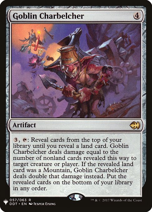 {3}, {T}: Reveal cards from the top of your library until you reveal a land card. Goblin Charbelcher deals damage equal to the number of nonland cards revealed this way to any target. If the revealed land card was a Mountain, Goblin Charbelcher deals double that damage instead. Put the revealed cards on the bottom of your library in any order.