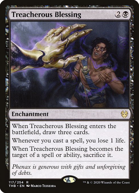 When Treacherous Blessing enters the battlefield, draw three cards.
Whenever you cast a spell, you lose 1 life.
When Treacherous Blessing becomes the target of a spell or ability, sacrifice it.