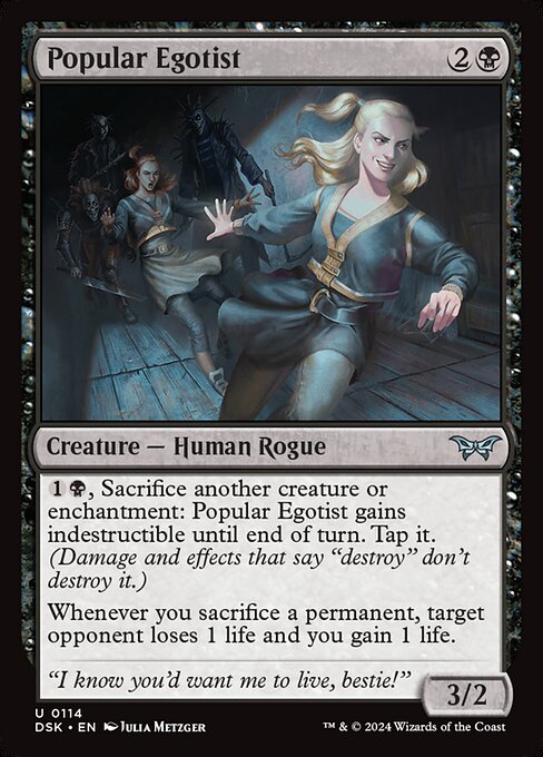 {1}{B}, Sacrifice another creature or enchantment: Popular Egotist gains indestructible until end of turn. Tap it. (Damage and effects that say "destroy" don't destroy it.)
Whenever you sacrifice a permanent, target opponent loses 1 life and you gain 1 life.