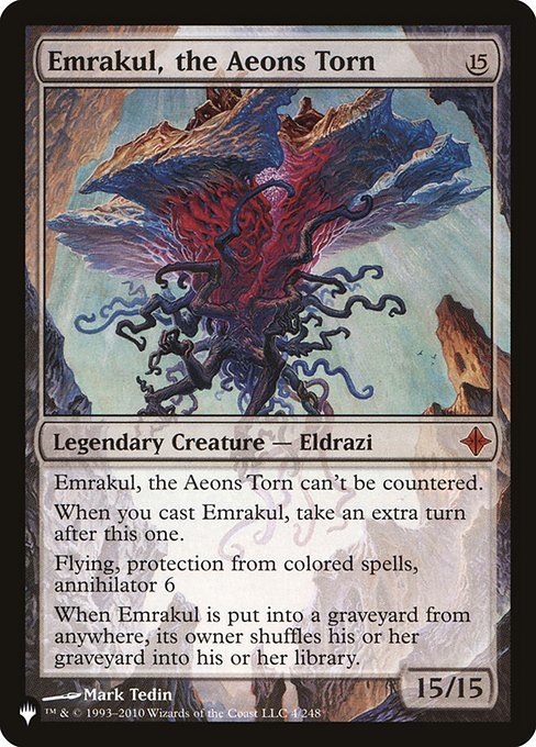 This spell can't be countered.
When you cast this spell, take an extra turn after this one.
Flying, protection from spells that are one or more colors, annihilator 6
When Emrakul, the Aeons Torn is put into a graveyard from anywhere, its owner shuffles their graveyard into their library.