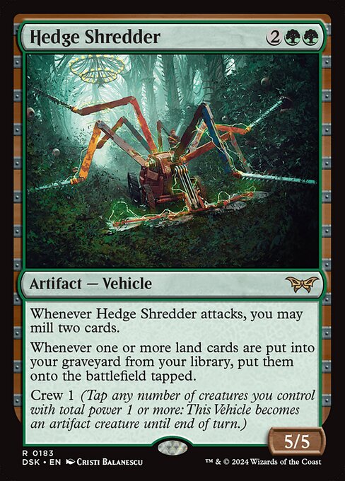Whenever Hedge Shredder attacks, you may mill two cards.
Whenever one or more land cards are put into your graveyard from your library, put them onto the battlefield tapped.
Crew 1 (Tap any number of creatures you control with total power 1 or more: This Vehicle becomes an artifact creature until end of turn.)