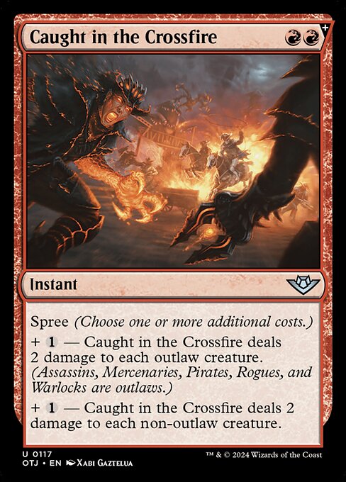 Spree (Choose one or more additional costs.)
+ {1} — Caught in the Crossfire deals 2 damage to each outlaw creature. (Assassins, Mercenaries, Pirates, Rogues, and Warlocks are outlaws.)
+ {1} — Caught in the Crossfire deals 2 damage to each non-outlaw creature.