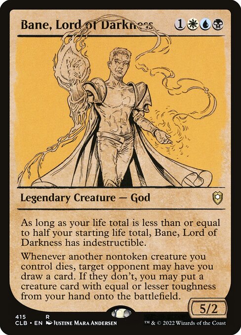 As long as your life total is less than or equal to half your starting life total, Bane, Lord of Darkness has indestructible.
Whenever another nontoken creature you control dies, target opponent may have you draw a card. If they don't, you may put a creature card with equal or lesser toughness from your hand onto the battlefield.