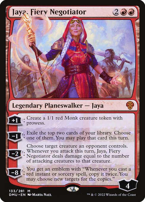 +1: Create a 1/1 red Monk creature token with prowess.
−1: Exile the top two cards of your library. Choose one of them. You may play that card this turn.
−2: Choose target creature an opponent controls. Whenever you attack this turn, Jaya, Fiery Negotiator deals damage equal to the number of attacking creatures to that creature.
−8: You get an emblem with "Whenever you cast a red instant or sorcery spell, copy it twice. You may choose new targets for the copies."