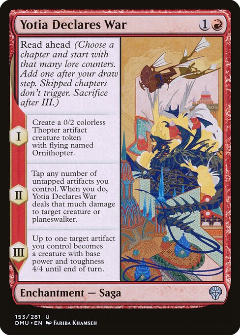 Read ahead (Choose a chapter and start with that many lore counters. Add one after your draw step. Skipped chapters don't trigger. Sacrifice after III.)
I — Create a 0/2 colorless Thopter artifact creature token with flying named Ornithopter.
II — Tap any number of untapped artifacts you control. When you do, Yotia Declares War deals that much damage to target creature or planeswalker.
III — Up to one target artifact you control becomes an artifact creature with base power and toughness 4/4 unti