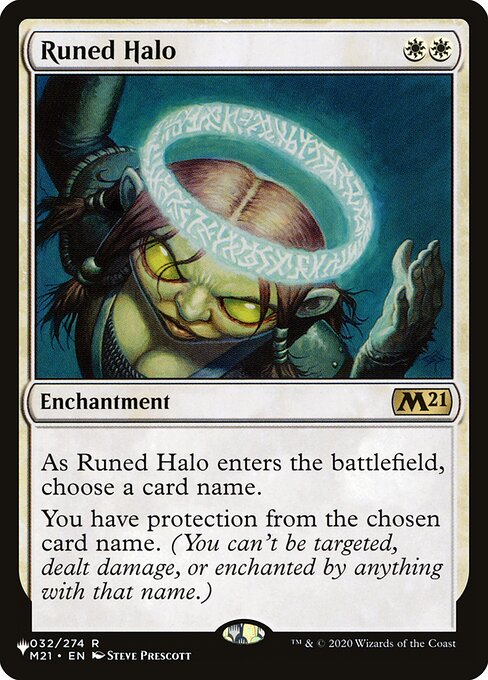 As Runed Halo enters the battlefield, choose a card name.
You have protection from the chosen card name. (You can't be targeted, dealt damage, or enchanted by anything with that name.)