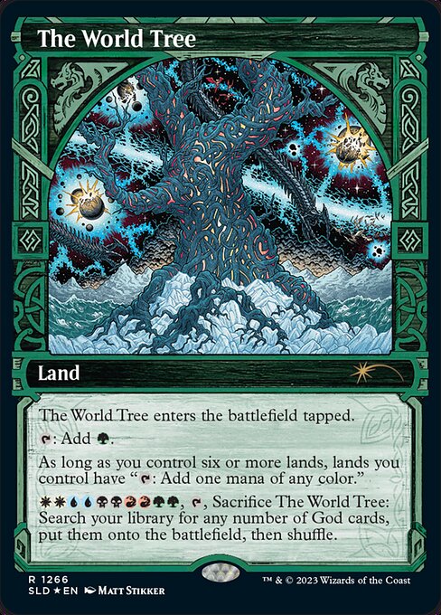 The World Tree enters the battlefield tapped.
{T}: Add {G}.
As long as you control six or more lands, lands you control have "{T}: Add one mana of any color."
{W}{W}{U}{U}{B}{B}{R}{R}{G}{G}, {T}, Sacrifice The World Tree: Search your library for any number of God cards, put them onto the battlefield, then shuffle.