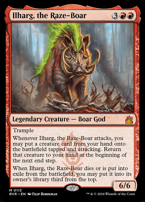 Trample
Whenever Ilharg, the Raze-Boar attacks, you may put a creature card from your hand onto the battlefield tapped and attacking. Return that creature to your hand at the beginning of the next end step.
When Ilharg, the Raze-Boar dies or is put into exile from the battlefield, you may put it into its owner's library third from the top.