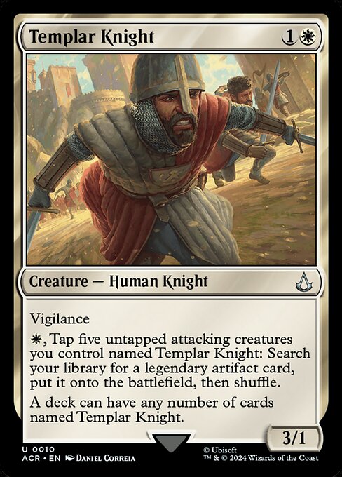 Vigilance
{W}, Tap five untapped attacking creatures you control named Templar Knight: Search your library for a legendary artifact card, put it onto the battlefield, then shuffle.
A deck can have any number of cards named Templar Knight.