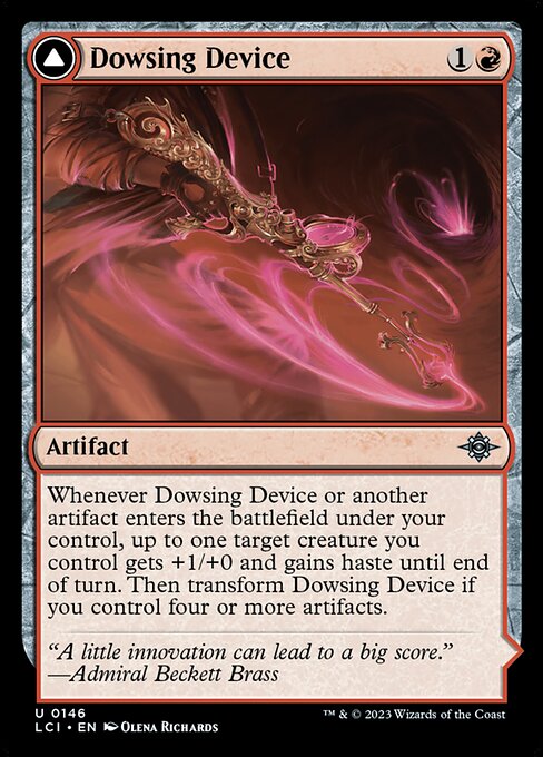 Whenever Dowsing Device or another artifact enters the battlefield under your control, up to one target creature you control gets +1/+0 and gains haste until end of turn. Then transform Dowsing Device if you control four or more artifacts.   (Transforms from Dowsing Device.)
{T}: Add {R}.
{2}{R}, {T}: Until end of turn, target creature gains haste and gets +X/+0, where X is the number of artifacts you control. Activate only as a sorcery.
